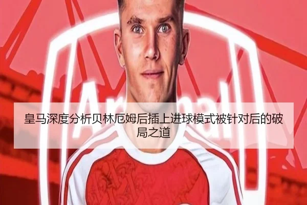 皇马深度分析贝林厄姆后插上进球模式被针对后的破局之道
