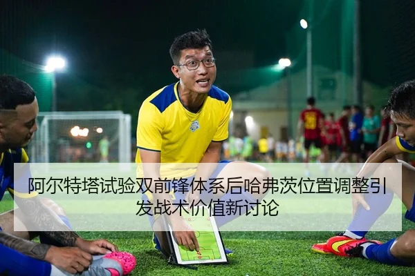 阿尔特塔试验双前锋体系后哈弗茨位置调整引发战术价值新讨论
