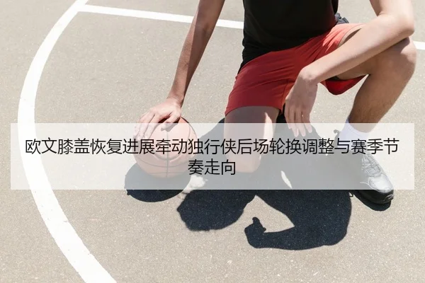 欧文膝盖恢复进展牵动独行侠后场轮换调整与赛季节奏走向
