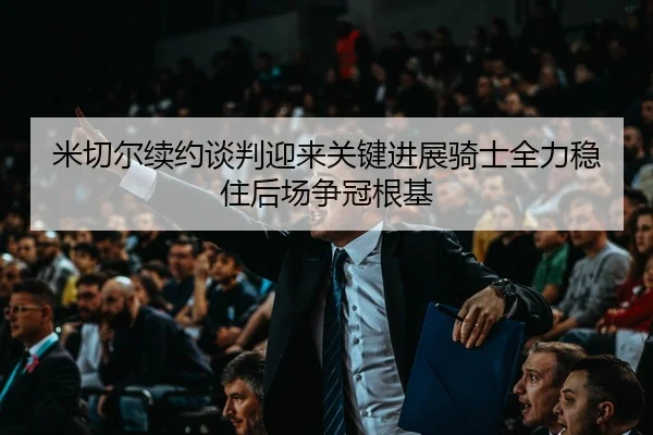 米切尔续约谈判迎来关键进展骑士全力稳住后场争冠根基